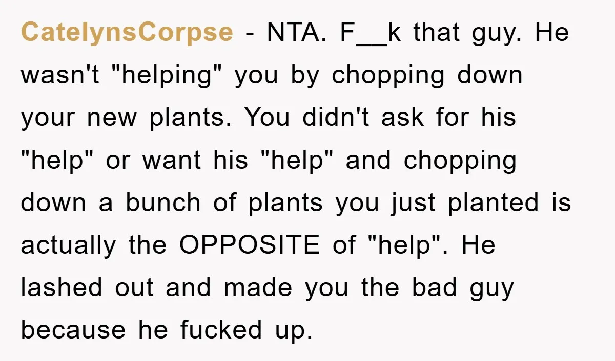 CatelynsCorpse − NTA. F__k that guy. He wasn't "helping" you by chopping down your new plants. You didn't ask for his "help" or want his "help" and chopping down a...