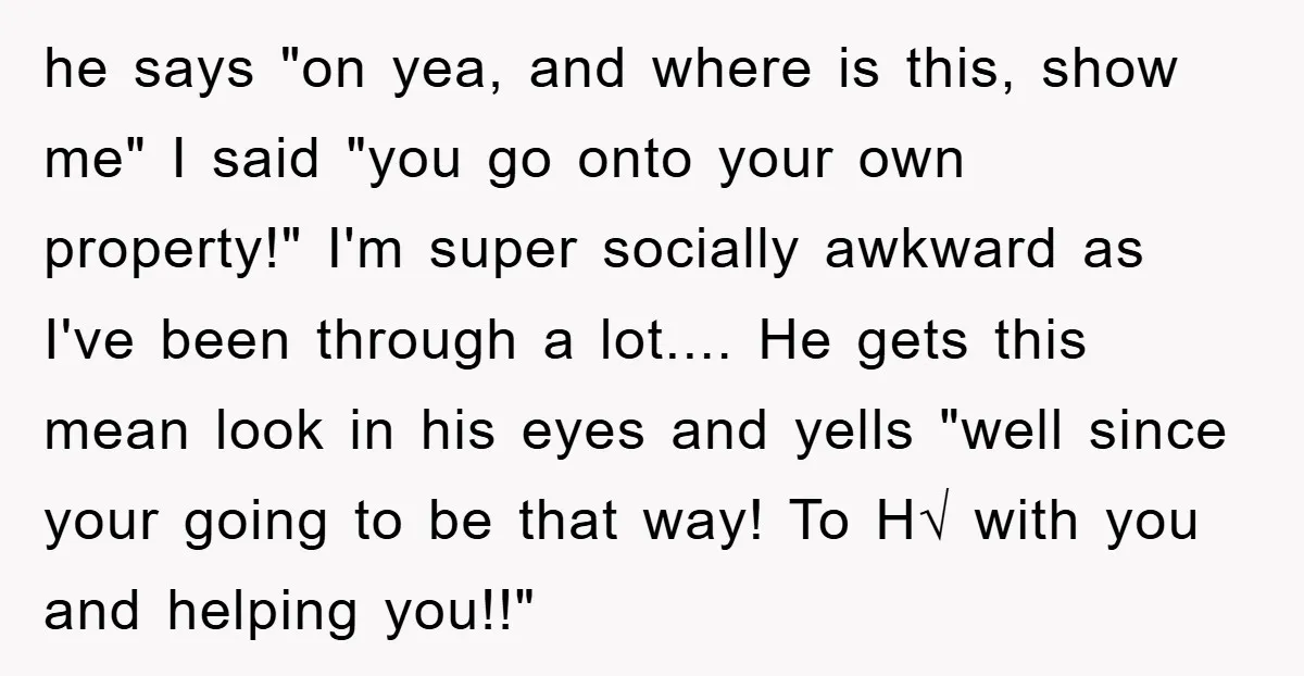he says "on yea, and where is this, show me" I said "you go onto your own property!" I'm super socially awkward as I've been through a lot.... He gets...