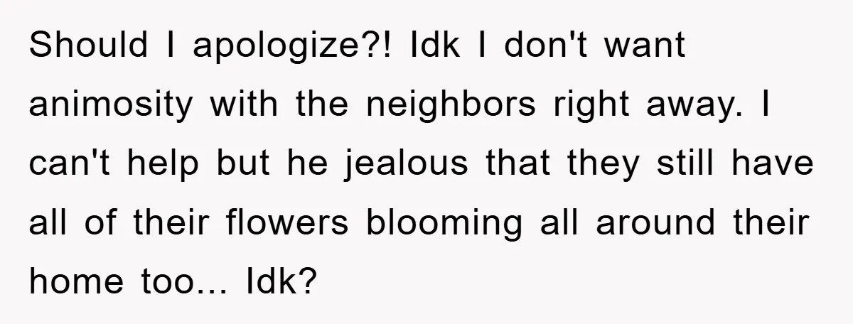 Should I apologize?! Idk I don't want animosity with the neighbors right away. I can't help but he jealous that they still have all of their flowers blooming all around...