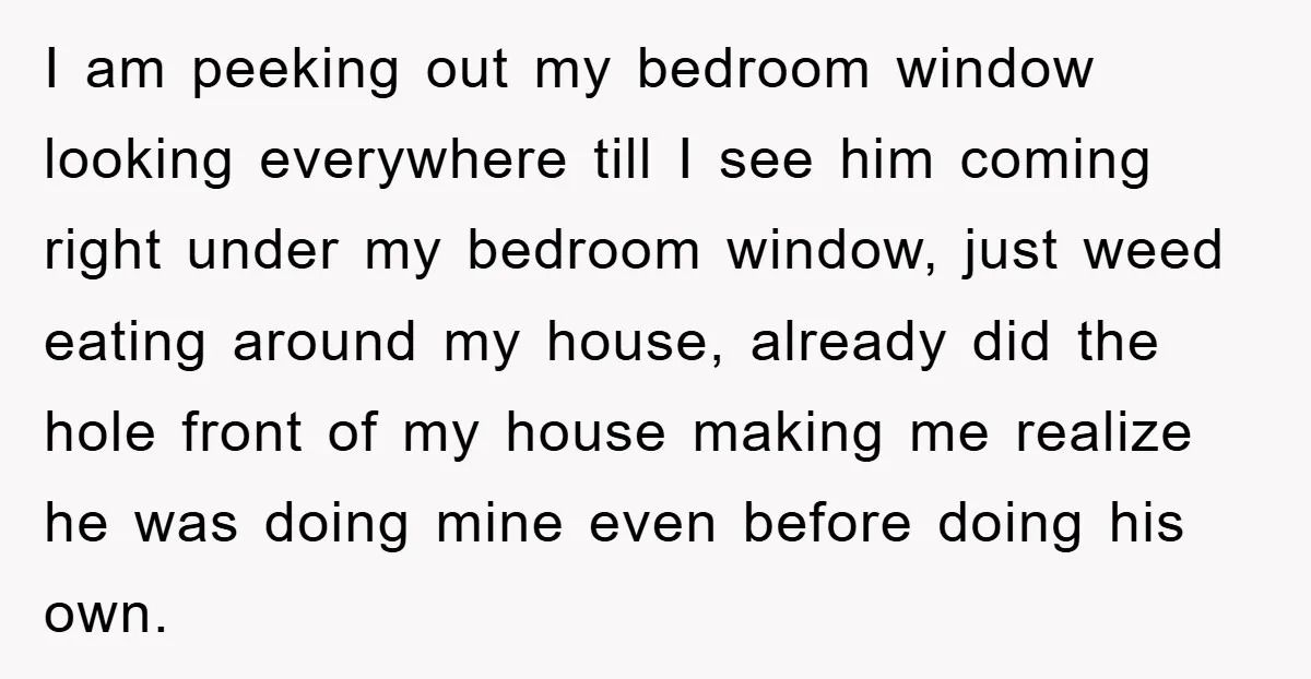 I am peeking out my bedroom window looking everywhere till I see him coming right under my bedroom window, just weed eating around my house, already did the hole front...