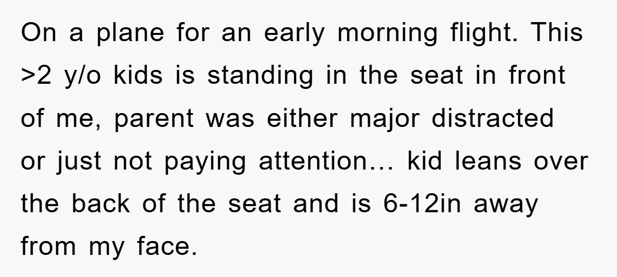 On a plane for an early morning flight. This >2 y/o kids is standing in the seat in front of me, parent was either major distracted or just not paying...