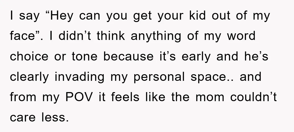 I say “Hey can you get your kid out of my face”. I didn’t think anything of my word choice or tone because it’s early and he’s clearly invading my...