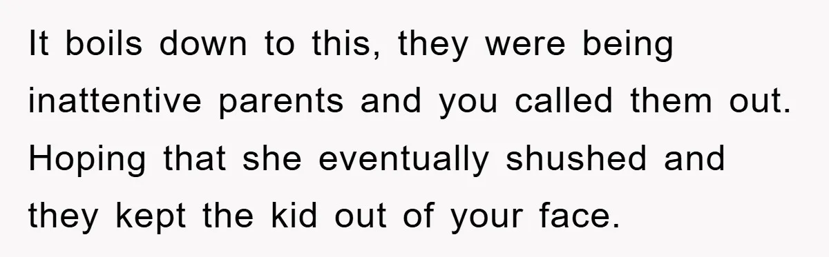 It boils down to this, they were being inattentive parents and you called them out. Hoping that she eventually shushed and they kept the kid out of your face.