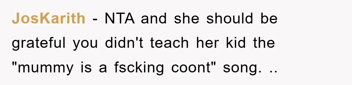 JosKarith − NTA and she should be grateful you didn't teach her kid the "mummy is a fscking coont" song. ..