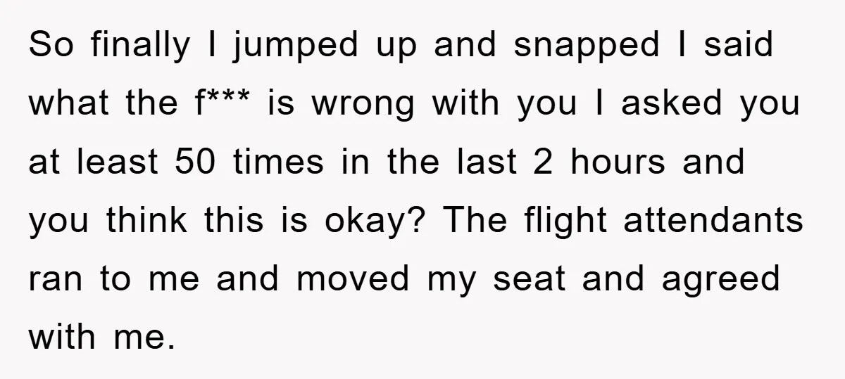 So finally I jumped up and snapped I said what the f*** is wrong with you I asked you at least 50 times in the last 2 hours and you...