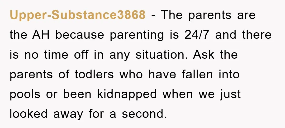 Upper-Substance3868 − The parents are the AH because parenting is 24/7 and there is no time off in any situation. Ask the parents of todlers who have fallen into pools...