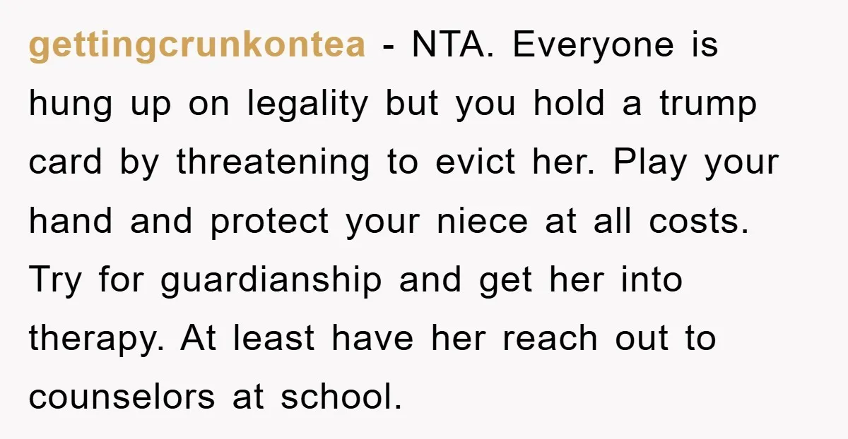gettingcrunkontea − NTA. Everyone is hung up on legality but you hold a trump card by threatening to evict her. Play your hand and protect your niece at all costs....