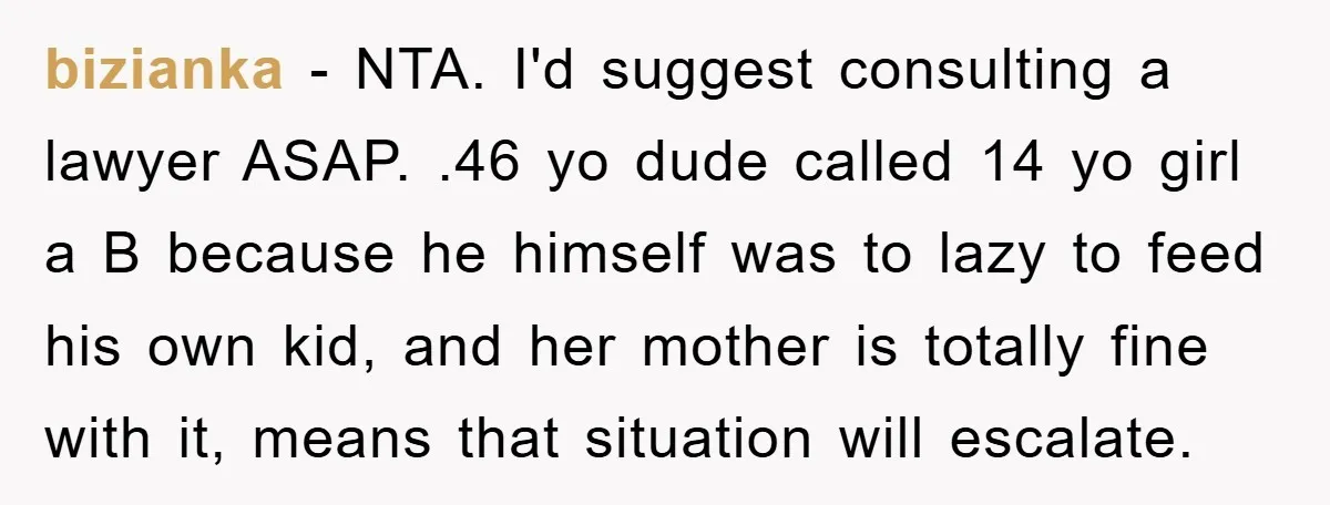 bizianka − NTA. I'd suggest consulting a lawyer ASAP. .46 yo dude called 14 yo girl a B because he himself was to lazy to feed his own kid, and...