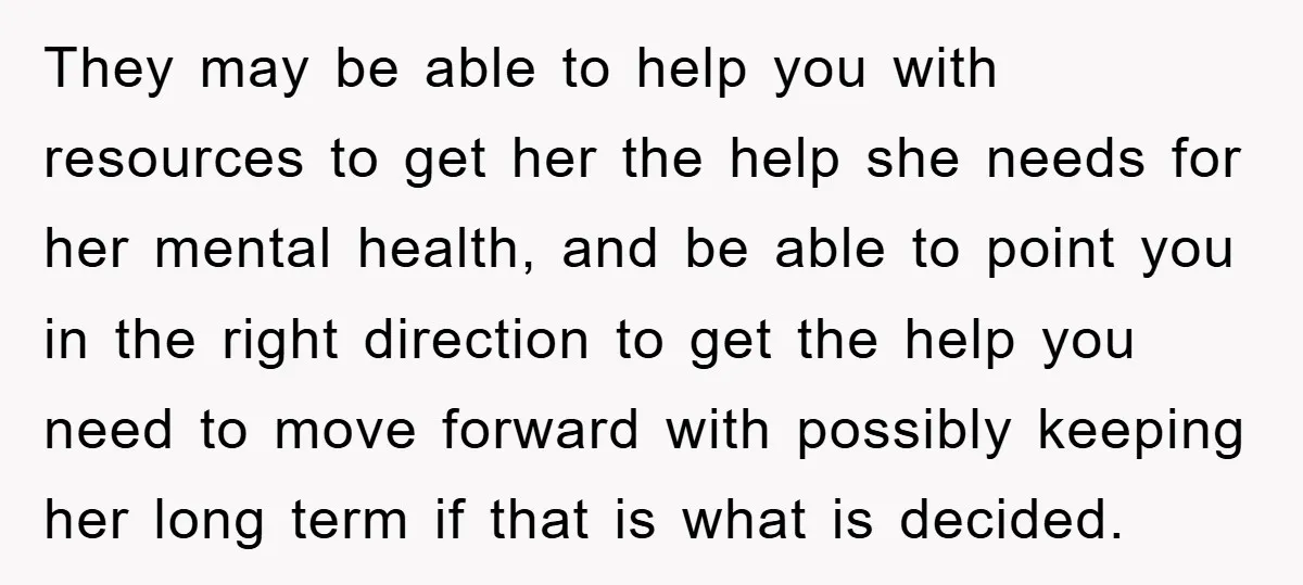 They may be able to help you with resources to get her the help she needs for her mental health, and be able to point you in the right direction...