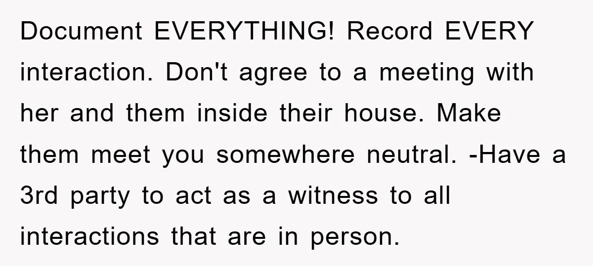 Document EVERYTHING! Record EVERY interaction. Don't agree to a meeting with her and them inside their house. Make them meet you somewhere neutral. -Have a 3rd party to act as...
