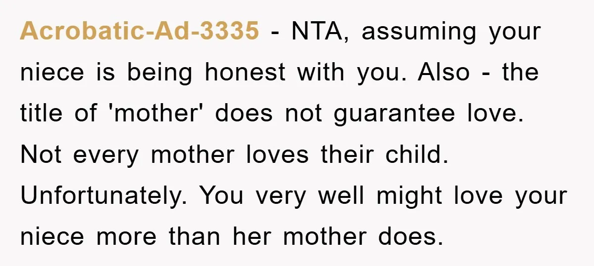 Acrobatic-Ad-3335 − NTA, assuming your niece is being honest with you. Also - the title of 'mother' does not guarantee love. Not every mother loves their child. Unfortunately. You very...