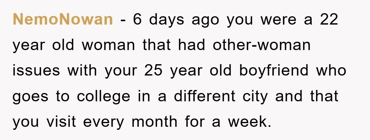 NemoNowan − 6 days ago you were a 22 year old woman that had other-woman issues with your 25 year old boyfriend who goes to college in a different city...