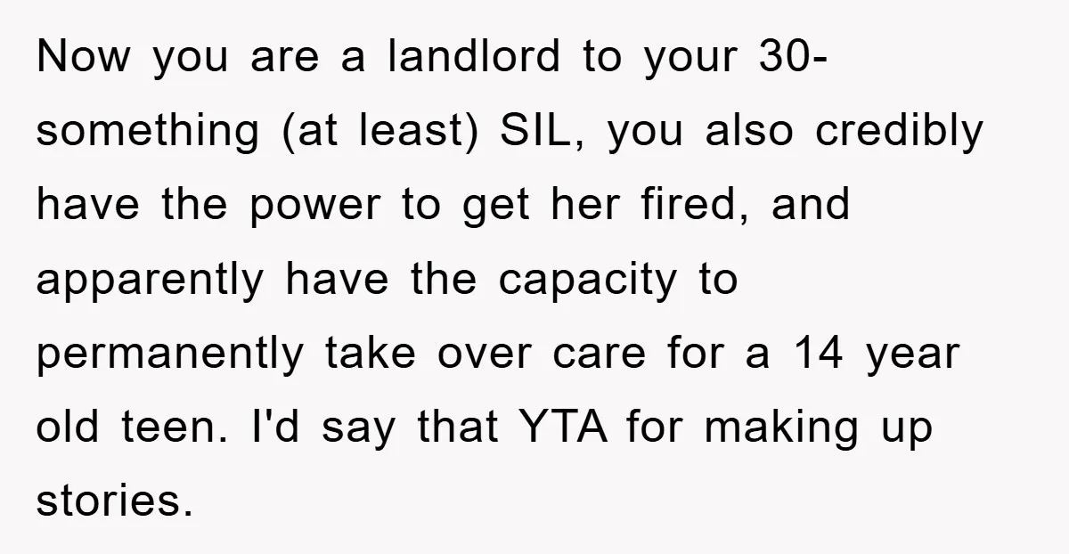 Now you are a landlord to your 30-something (at least) SIL, you also credibly have the power to get her fired, and apparently have the capacity to permanently take over...