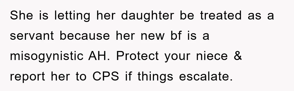 She is letting her daughter be treated as a servant because her new bf is a misogynistic AH. Protect your niece & report her to CPS if things escalate.