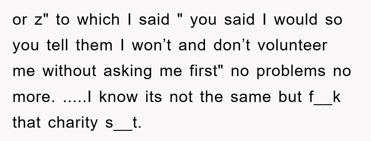or z" to which I said " you said I would so you tell them I won’t and don’t volunteer me without asking me first" no problems no more. .....I...