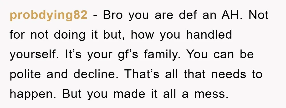 probdying82 − Bro you are def an AH. Not for not doing it but, how you handled yourself. It’s your gf’s family. You can be polite and decline. That’s all...