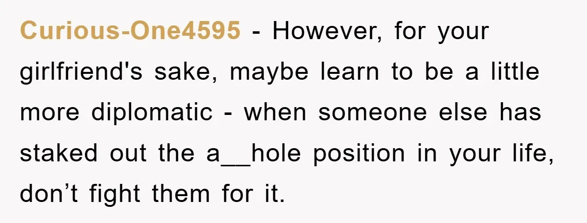 Curious-One4595 − However, for your girlfriend's sake, maybe learn to be a little more diplomatic - when someone else has staked out the a__hole position in your life, don’t fight...