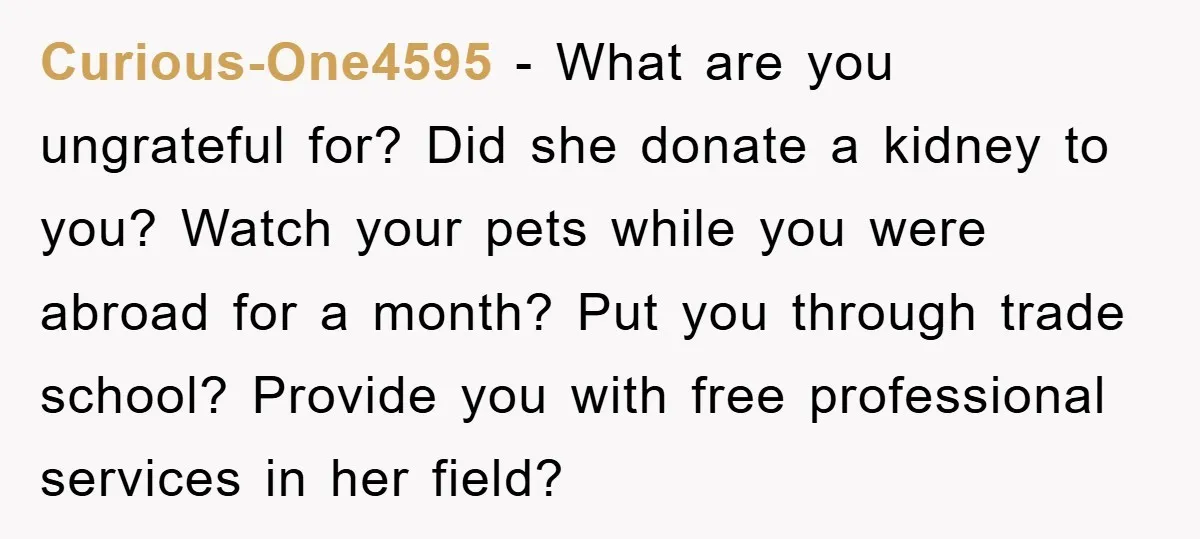 Curious-One4595 − What are you ungrateful for? Did she donate a kidney to you? Watch your pets while you were abroad for a month? Put you through trade school? Provide...