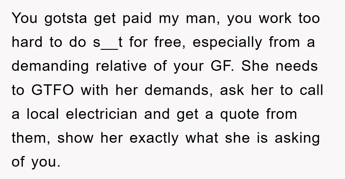 You gotsta get paid my man, you work too hard to do s__t for free, especially from a demanding relative of your GF. She needs to GTFO with her demands,...