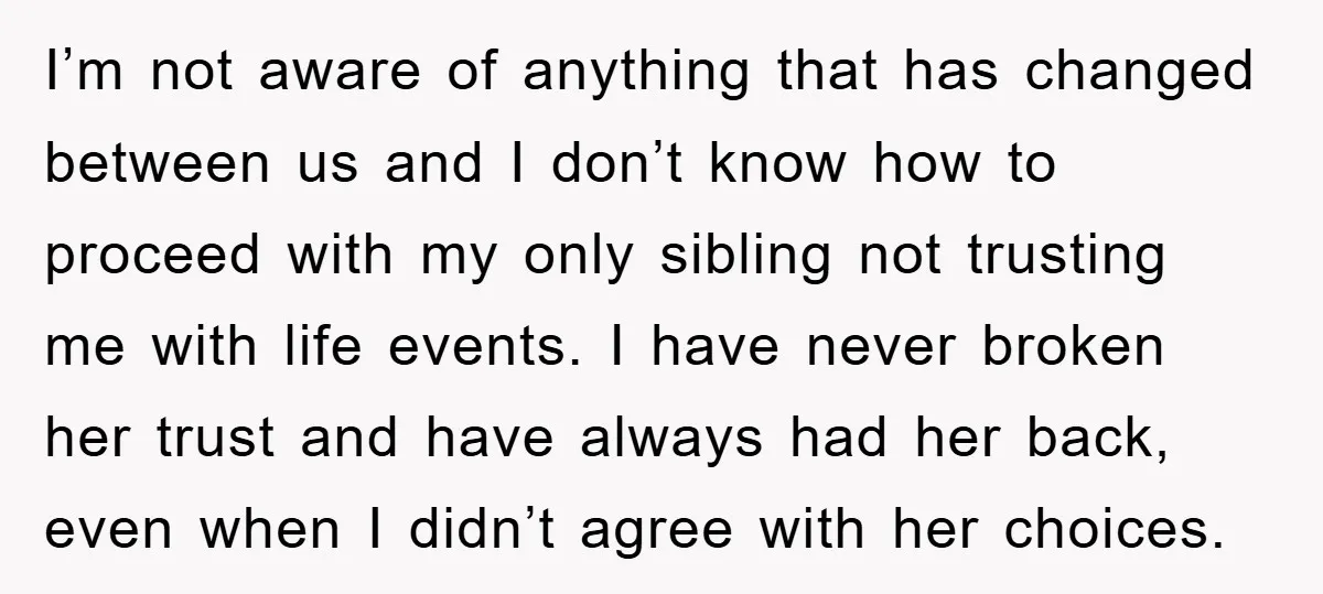 I’m not aware of anything that has changed between us and I don’t know how to proceed with my only sibling not trusting me with life events. I have never...