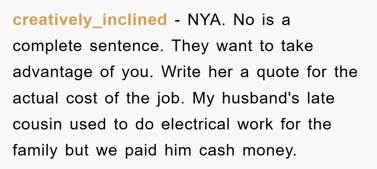 creatively_inclined − NYA. No is a complete sentence. They want to take advantage of you. Write her a quote for the actual cost of the job. My husband's late cousin...