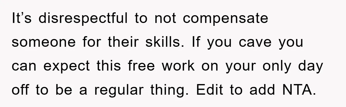It’s disrespectful to not compensate someone for their skills. If you cave you can expect this free work on your only day off to be a regular thing. Edit to...