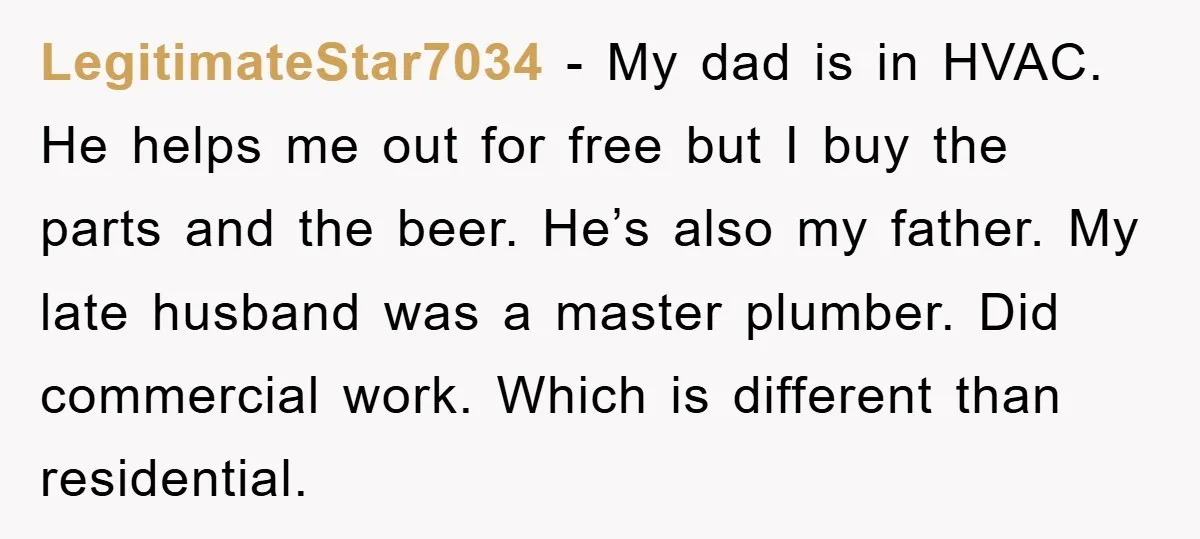 LegitimateStar7034 − My dad is in HVAC. He helps me out for free but I buy the parts and the beer. He’s also my father. My late husband was a...