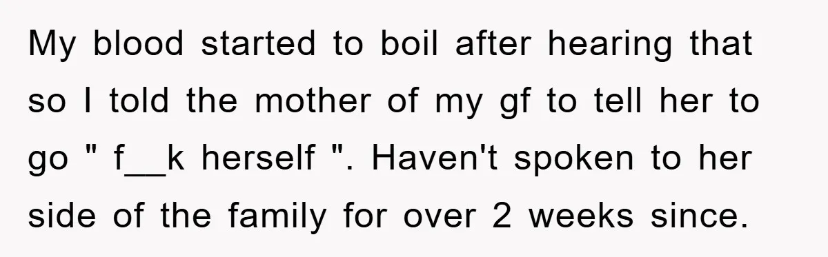 My blood started to boil after hearing that so I told the mother of my gf to tell her to go " f__k herself ". Haven't spoken to her side...