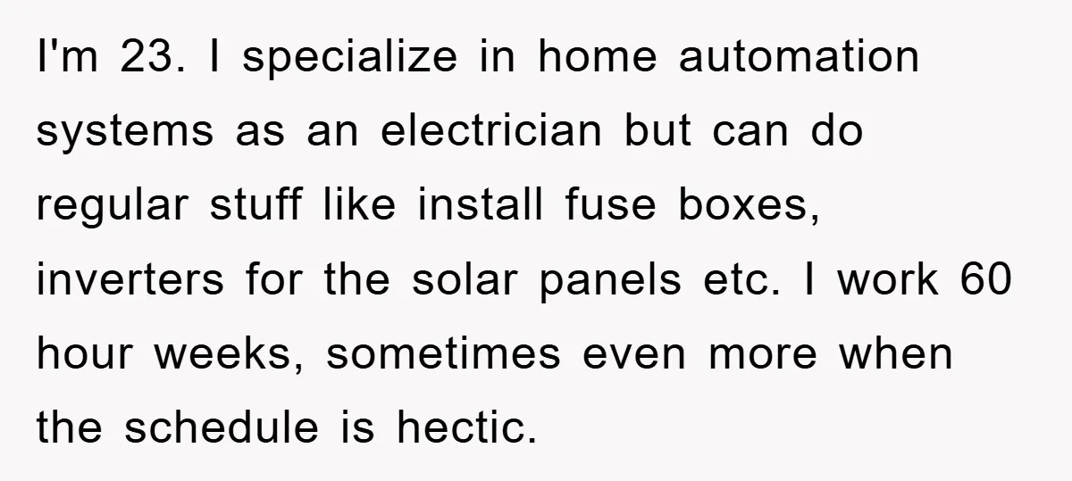 I'm 23. I specialize in home automation systems as an electrician but can do regular stuff like install fuse boxes, inverters for the solar panels etc. I work 60 hour...