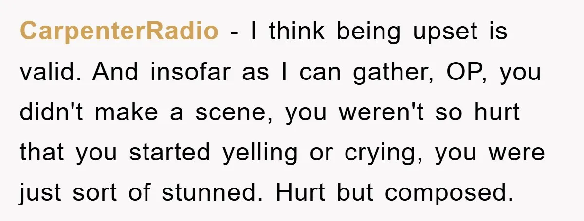 CarpenterRadio − I think being upset is valid. And insofar as I can gather, OP, you didn't make a scene, you weren't so hurt that you started yelling or crying,...