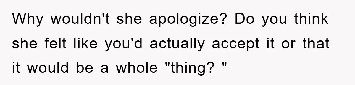 Why wouldn't she apologize? Do you think she felt like you'd actually accept it or that it would be a whole "thing? "