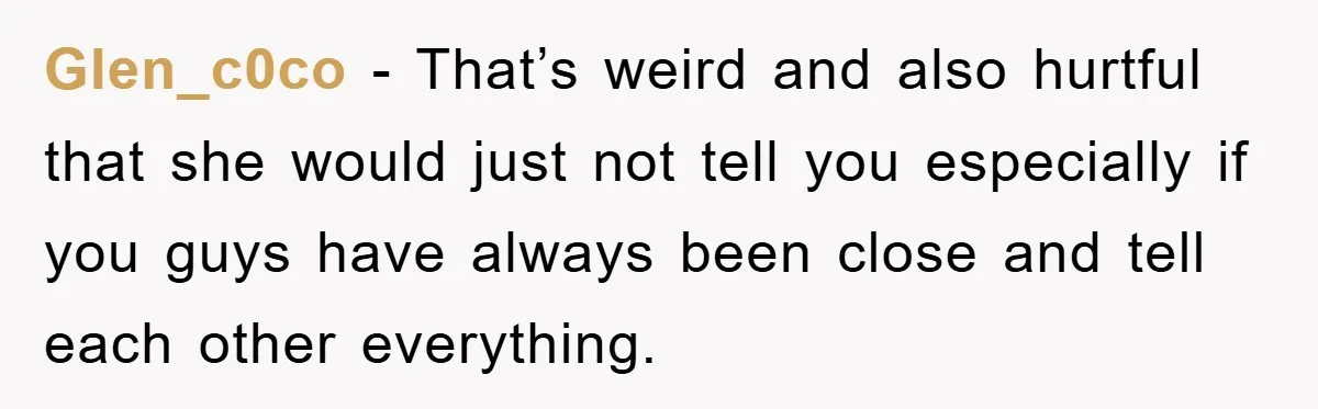 Glen_c0co − That’s weird and also hurtful that she would just not tell you especially if you guys have always been close and tell each other everything.