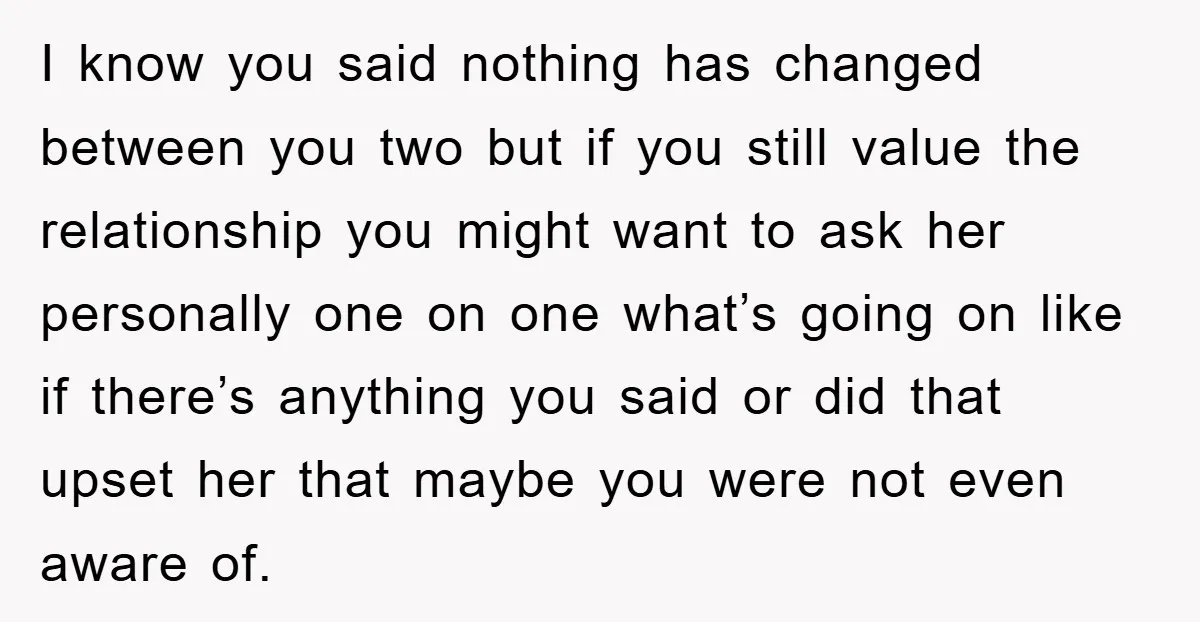 I know you said nothing has changed between you two but if you still value the relationship you might want to ask her personally one on one what’s going on...