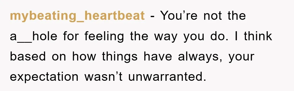 mybeating_heartbeat − You’re not the a__hole for feeling the way you do. I think based on how things have always, your expectation wasn’t unwarranted.