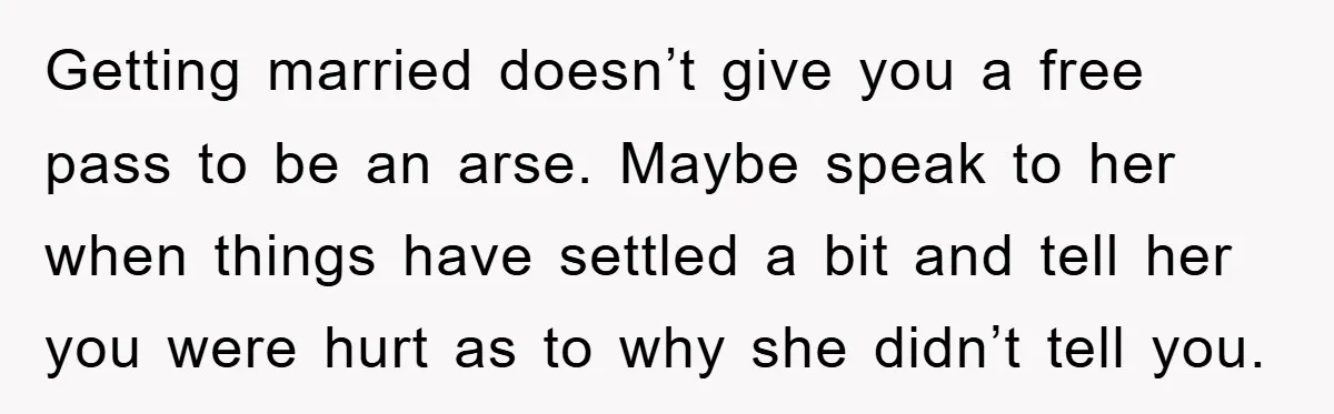 Getting married doesn’t give you a free pass to be an arse. Maybe speak to her when things have settled a bit and tell her you were hurt as to...