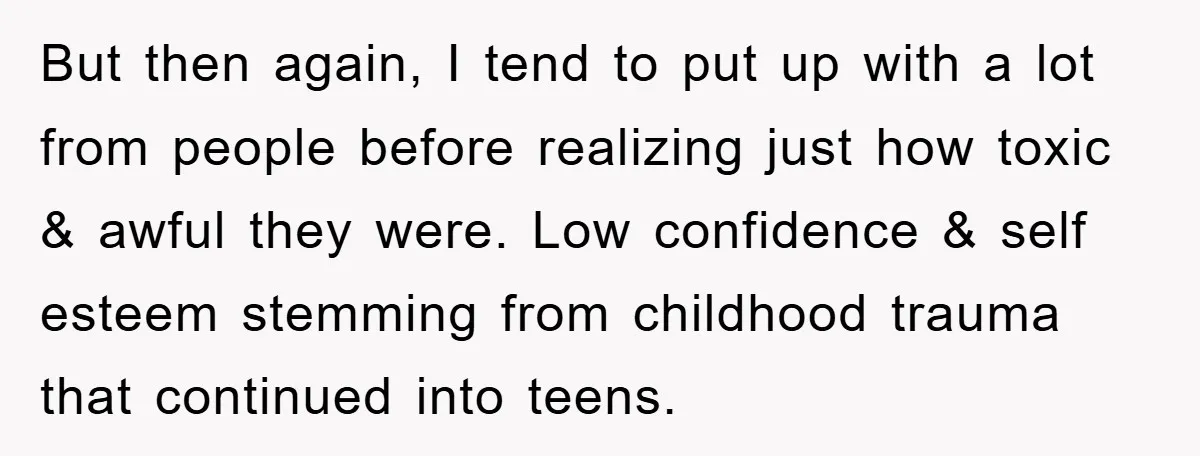 But then again, I tend to put up with a lot from people before realizing just how toxic & awful they were. Low confidence & self esteem stemming from childhood...