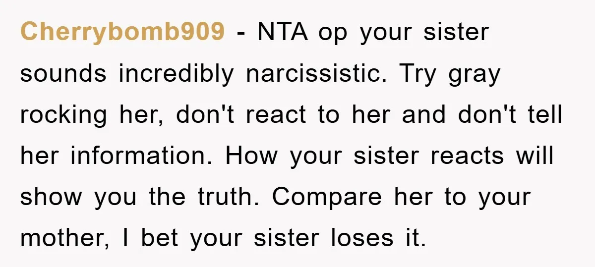 Cherrybomb909 − NTA op your sister sounds incredibly narcissistic. Try gray rocking her, don't react to her and don't tell her information. How your sister reacts will show you the...