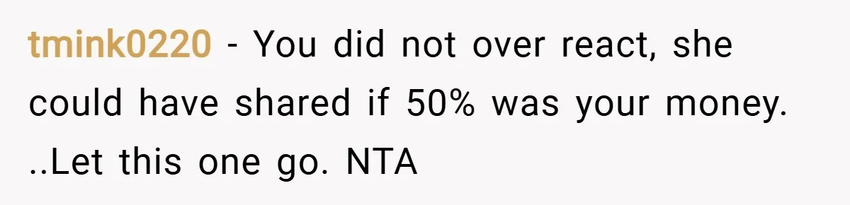 tmink0220 − You did not over react, she could have shared if 50% was your money. ..Let this one go. NTA