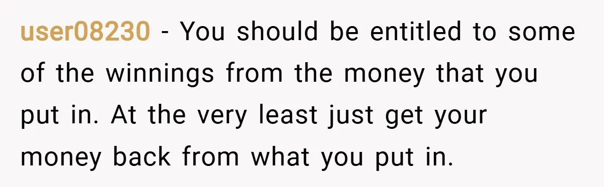 user08230 − You should be entitled to some of the winnings from the money that you put in. At the very least just get your money back from what you...