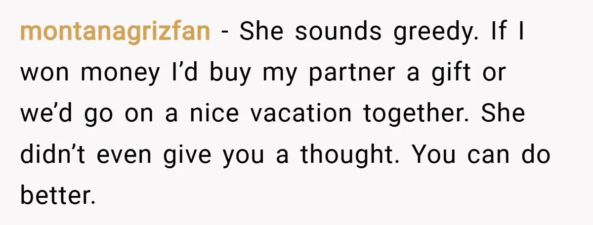 montanagrizfan − She sounds greedy. If I won money I’d buy my partner a gift or we’d go on a nice vacation together. She didn’t even give you a thought....