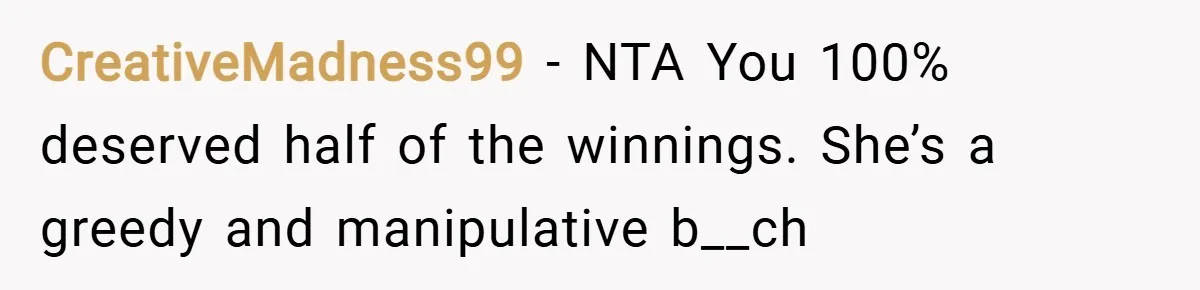 CreativeMadness99 − NTA You 100% deserved half of the winnings. She’s a greedy and manipulative b__ch