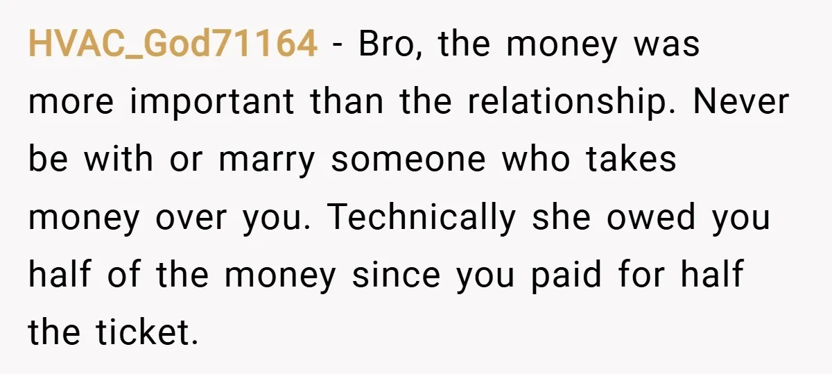 HVAC_God71164 − Bro, the money was more important than the relationship. Never be with or marry someone who takes money over you. Technically she owed you half of the money...