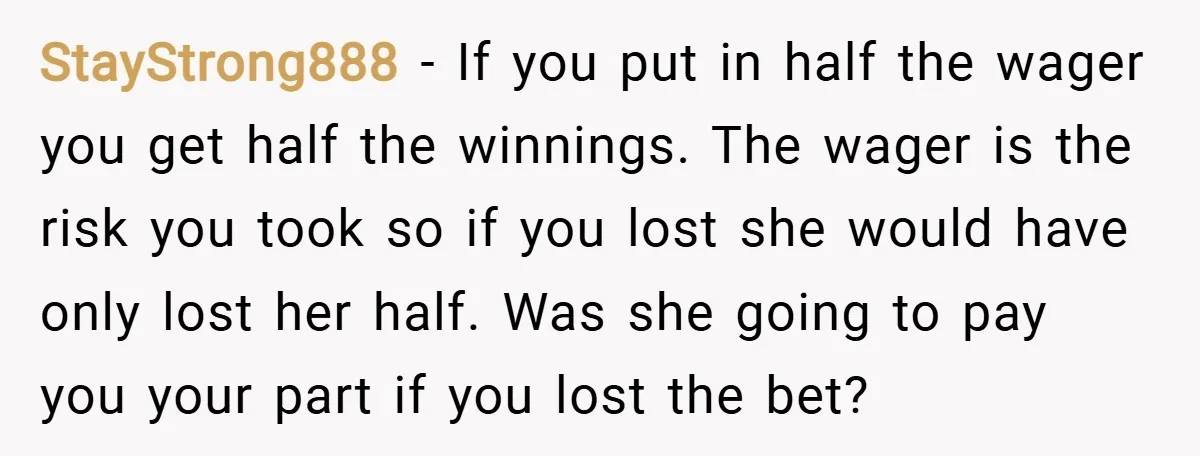 StayStrong888 − If you put in half the wager you get half the winnings. The wager is the risk you took so if you lost she would have only lost...