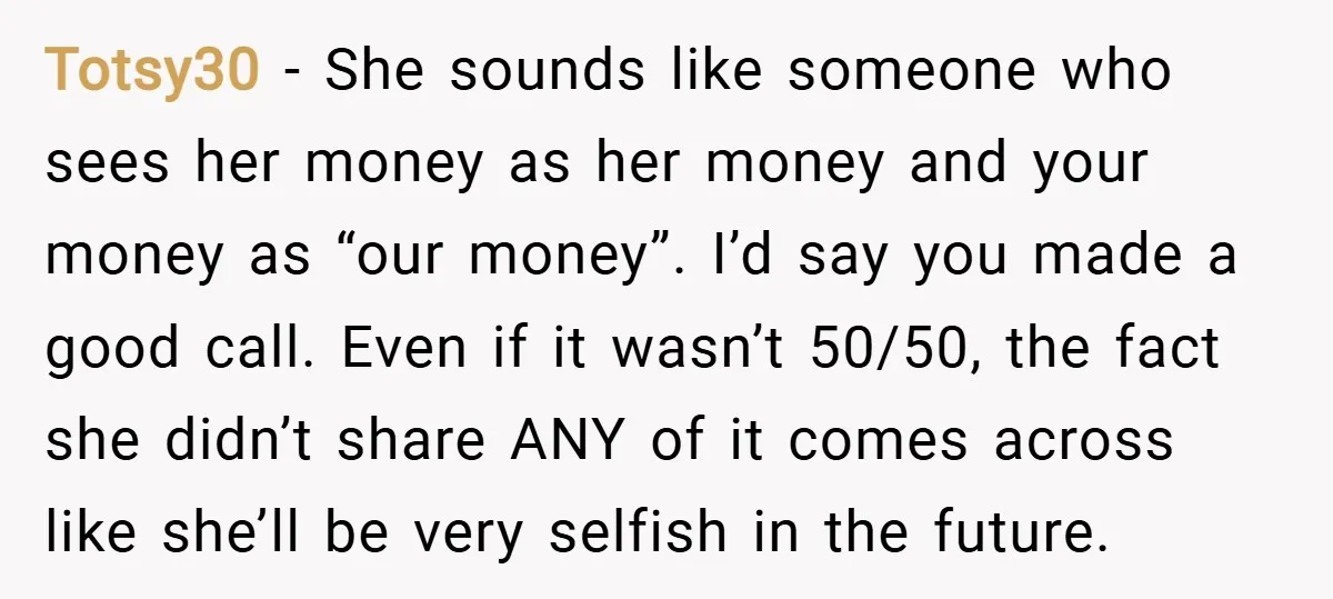 Totsy30 − She sounds like someone who sees her money as her money and your money as “our money”. I’d say you made a good call. Even if it wasn’t...