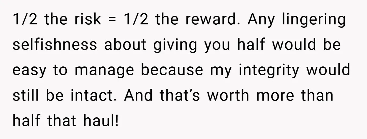 1/2 the risk = 1/2 the reward. Any lingering selfishness about giving you half would be easy to manage because my integrity would still be intact. And that’s worth more...