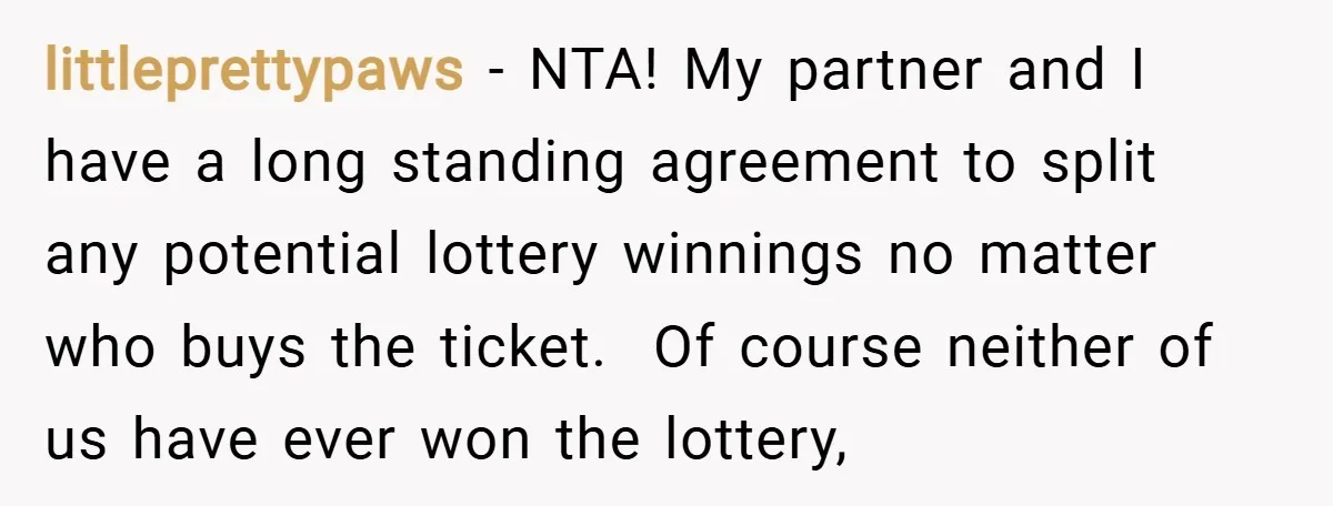 littleprettypaws − NTA! My partner and I have a long standing agreement to split any potential lottery winnings no matter who buys the ticket. Of course neither of us have...