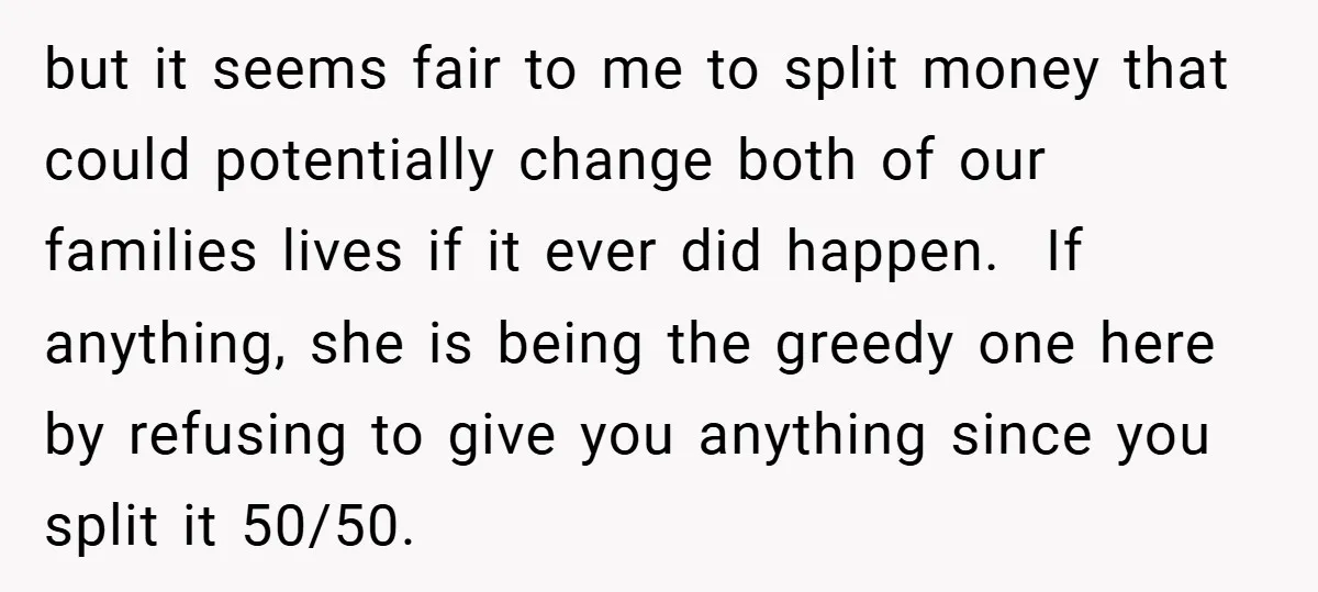 but it seems fair to me to split money that could potentially change both of our families lives if it ever did happen. If anything, she is being the greedy...