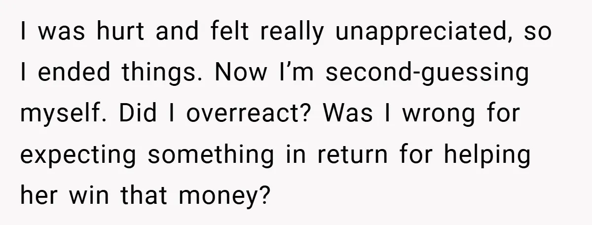 I was hurt and felt really unappreciated, so I ended things. Now I’m second-guessing myself. Did I overreact? Was I wrong for expecting something in return for helping her win...