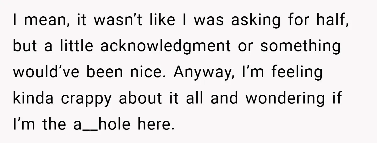 I mean, it wasn’t like I was asking for half, but a little acknowledgment or something would’ve been nice. Anyway, I’m feeling kinda crappy about it all and wondering if...