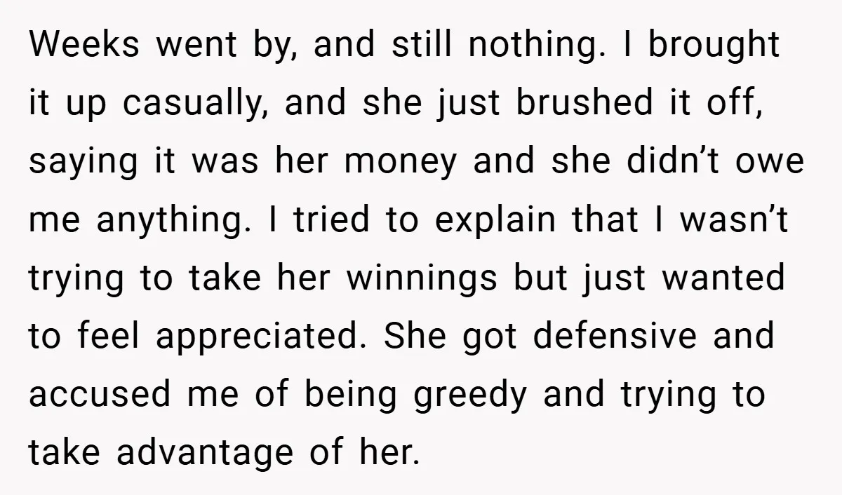 Weeks went by, and still nothing. I brought it up casually, and she just brushed it off, saying it was her money and she didn’t owe me anything. I tried...